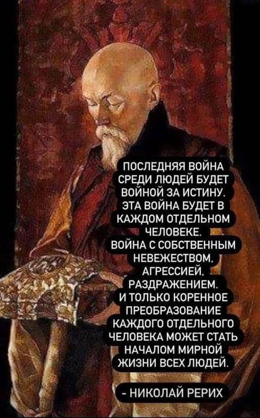 «Последняя война среди людей будет войной за Истину. Это война будет в каждом человеке. Война с собственным невежеством, агрессией, раздражением. И только коренное преобразование каждого отдельного человека может стать началом мирной жизни всех людей» (Николай Рерих). «Последняя война среди людей будет войной за Истину. Это война будет в каждом человеке. Война с собственным невежеством, агрессией, раздражением. И только коренное преобразование каждого отдельного человека может стать началом мирной жизни всех людей» (Николай Рерих).